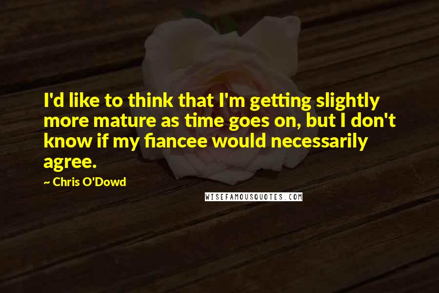 Chris O'Dowd Quotes: I'd like to think that I'm getting slightly more mature as time goes on, but I don't know if my fiancee would necessarily agree.