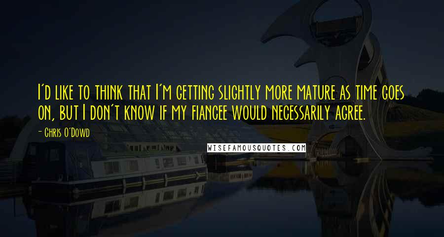 Chris O'Dowd Quotes: I'd like to think that I'm getting slightly more mature as time goes on, but I don't know if my fiancee would necessarily agree.