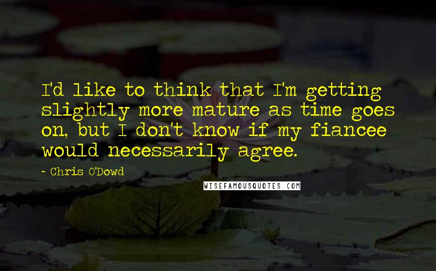 Chris O'Dowd Quotes: I'd like to think that I'm getting slightly more mature as time goes on, but I don't know if my fiancee would necessarily agree.