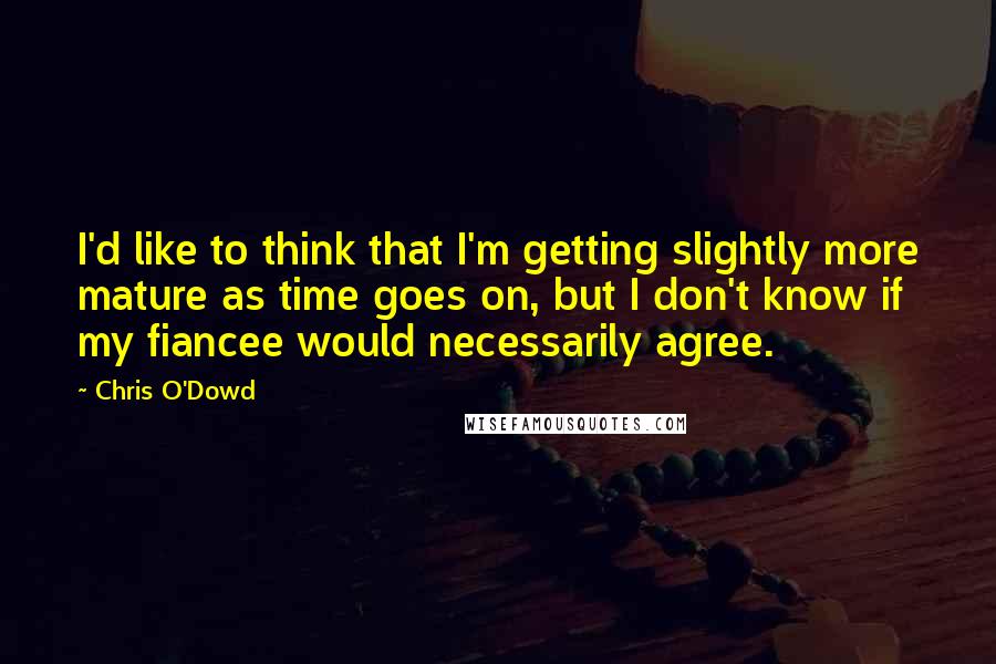 Chris O'Dowd Quotes: I'd like to think that I'm getting slightly more mature as time goes on, but I don't know if my fiancee would necessarily agree.