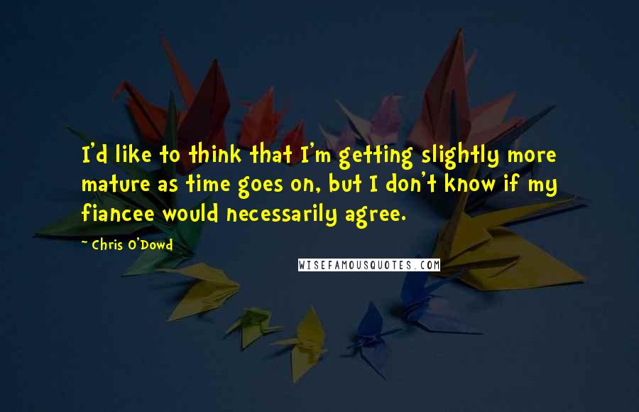 Chris O'Dowd Quotes: I'd like to think that I'm getting slightly more mature as time goes on, but I don't know if my fiancee would necessarily agree.