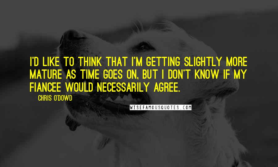 Chris O'Dowd Quotes: I'd like to think that I'm getting slightly more mature as time goes on, but I don't know if my fiancee would necessarily agree.