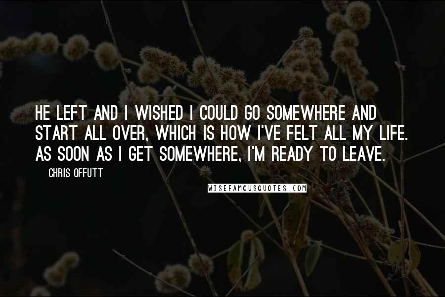 Chris Offutt Quotes: He left and I wished I could go somewhere and start all over, which is how I've felt all my life. As soon as I get somewhere, I'm ready to leave.