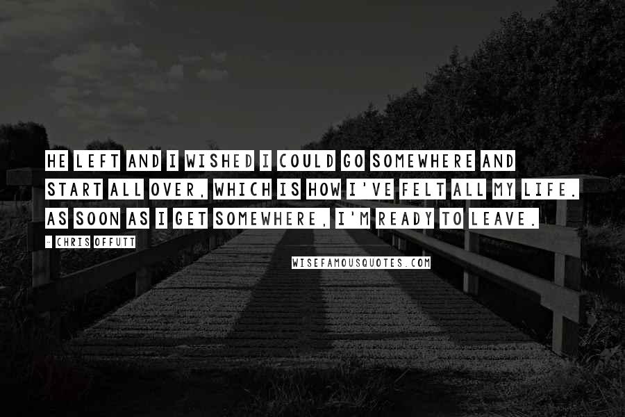 Chris Offutt Quotes: He left and I wished I could go somewhere and start all over, which is how I've felt all my life. As soon as I get somewhere, I'm ready to leave.