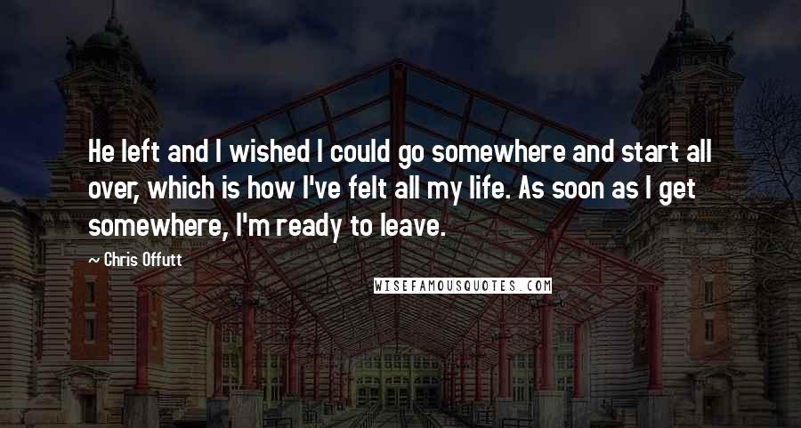 Chris Offutt Quotes: He left and I wished I could go somewhere and start all over, which is how I've felt all my life. As soon as I get somewhere, I'm ready to leave.