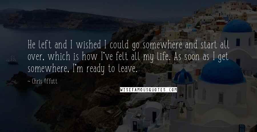 Chris Offutt Quotes: He left and I wished I could go somewhere and start all over, which is how I've felt all my life. As soon as I get somewhere, I'm ready to leave.