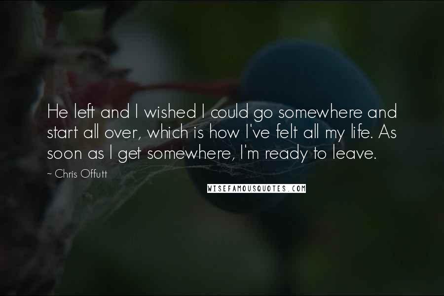 Chris Offutt Quotes: He left and I wished I could go somewhere and start all over, which is how I've felt all my life. As soon as I get somewhere, I'm ready to leave.