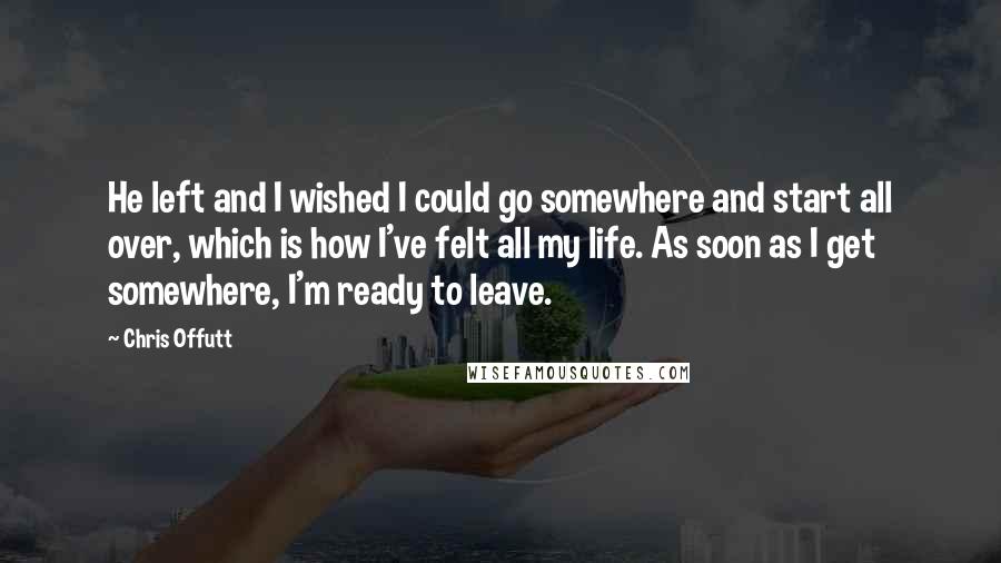 Chris Offutt Quotes: He left and I wished I could go somewhere and start all over, which is how I've felt all my life. As soon as I get somewhere, I'm ready to leave.