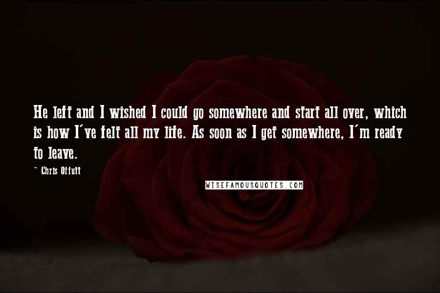 Chris Offutt Quotes: He left and I wished I could go somewhere and start all over, which is how I've felt all my life. As soon as I get somewhere, I'm ready to leave.