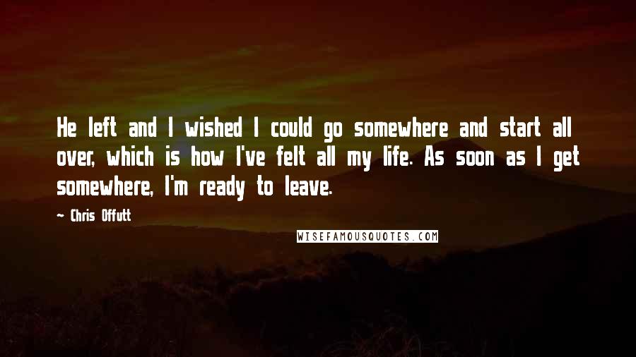 Chris Offutt Quotes: He left and I wished I could go somewhere and start all over, which is how I've felt all my life. As soon as I get somewhere, I'm ready to leave.