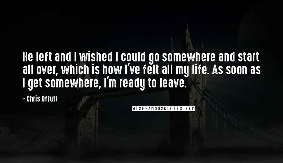 Chris Offutt Quotes: He left and I wished I could go somewhere and start all over, which is how I've felt all my life. As soon as I get somewhere, I'm ready to leave.