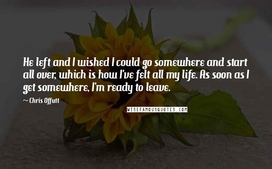 Chris Offutt Quotes: He left and I wished I could go somewhere and start all over, which is how I've felt all my life. As soon as I get somewhere, I'm ready to leave.