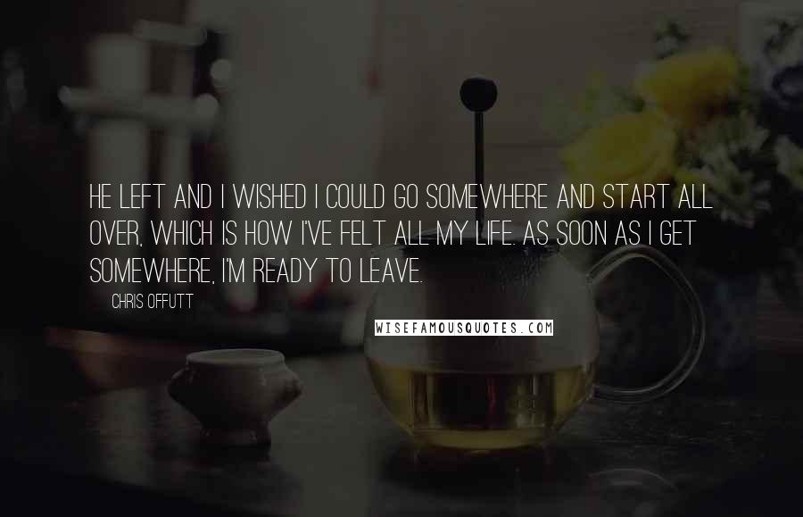 Chris Offutt Quotes: He left and I wished I could go somewhere and start all over, which is how I've felt all my life. As soon as I get somewhere, I'm ready to leave.