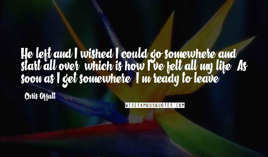 Chris Offutt Quotes: He left and I wished I could go somewhere and start all over, which is how I've felt all my life. As soon as I get somewhere, I'm ready to leave.