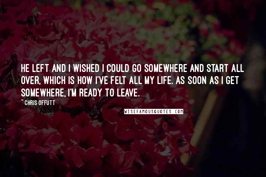 Chris Offutt Quotes: He left and I wished I could go somewhere and start all over, which is how I've felt all my life. As soon as I get somewhere, I'm ready to leave.