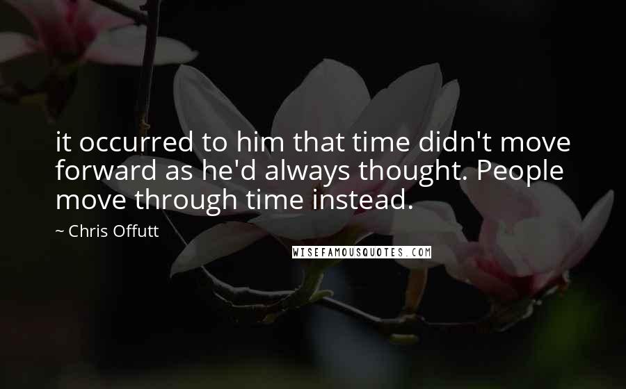 Chris Offutt Quotes: it occurred to him that time didn't move forward as he'd always thought. People move through time instead.