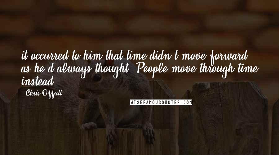 Chris Offutt Quotes: it occurred to him that time didn't move forward as he'd always thought. People move through time instead.