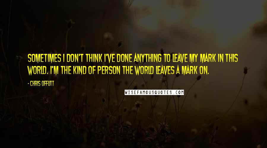 Chris Offutt Quotes: Sometimes I don't think I've done anything to leave my mark in this world. I'm the kind of person the world leaves a mark on.