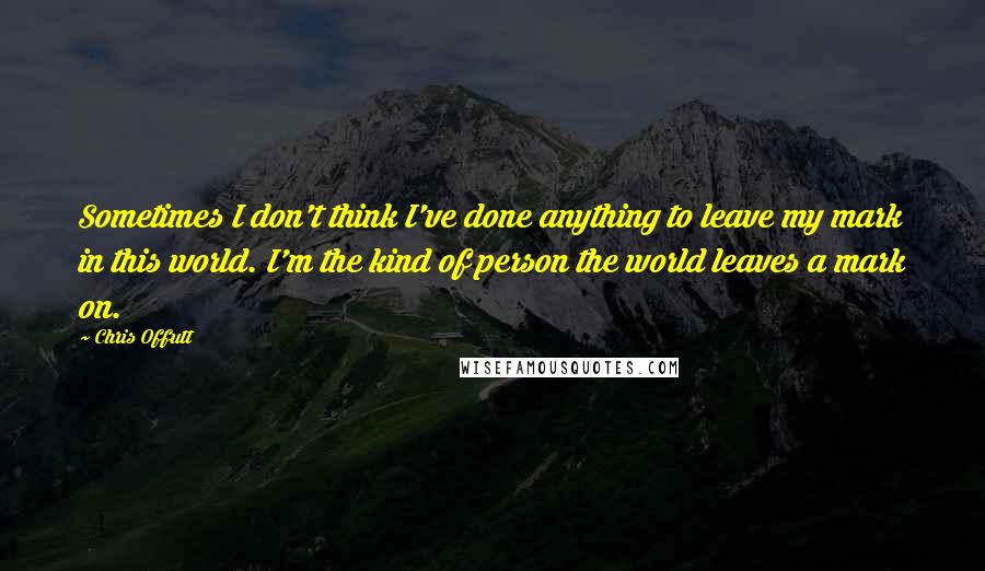 Chris Offutt Quotes: Sometimes I don't think I've done anything to leave my mark in this world. I'm the kind of person the world leaves a mark on.