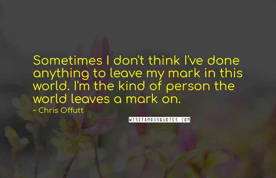 Chris Offutt Quotes: Sometimes I don't think I've done anything to leave my mark in this world. I'm the kind of person the world leaves a mark on.