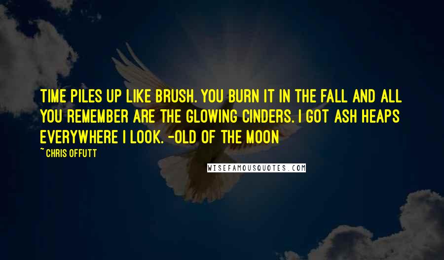 Chris Offutt Quotes: Time piles up like brush. You burn it in the fall and all you remember are the glowing cinders. I got ash heaps everywhere I look. -Old of the Moon