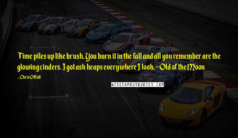 Chris Offutt Quotes: Time piles up like brush. You burn it in the fall and all you remember are the glowing cinders. I got ash heaps everywhere I look. -Old of the Moon