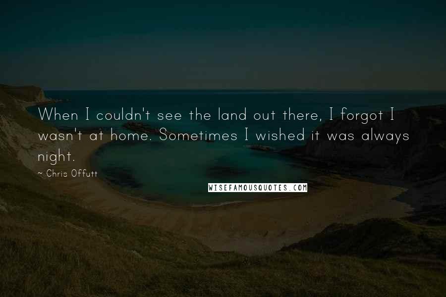 Chris Offutt Quotes: When I couldn't see the land out there, I forgot I wasn't at home. Sometimes I wished it was always night.