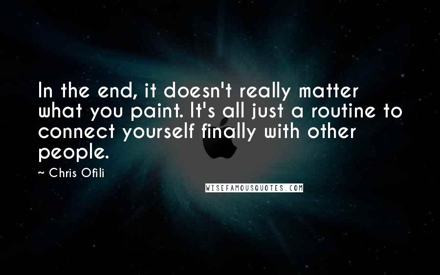 Chris Ofili Quotes: In the end, it doesn't really matter what you paint. It's all just a routine to connect yourself finally with other people.