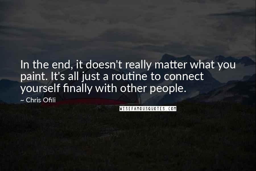 Chris Ofili Quotes: In the end, it doesn't really matter what you paint. It's all just a routine to connect yourself finally with other people.