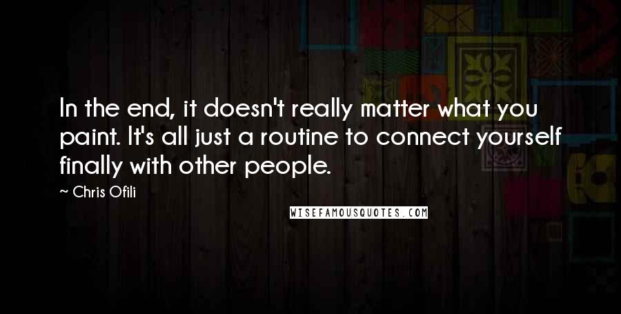 Chris Ofili Quotes: In the end, it doesn't really matter what you paint. It's all just a routine to connect yourself finally with other people.