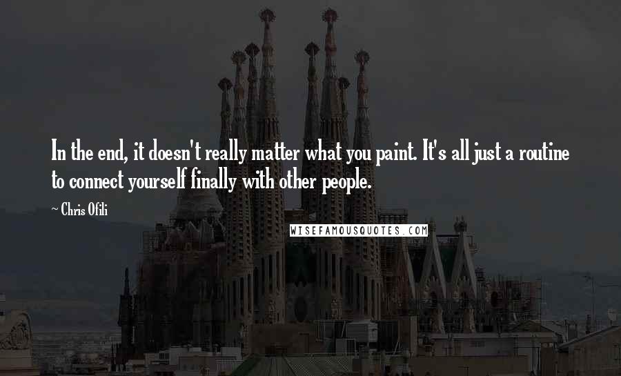 Chris Ofili Quotes: In the end, it doesn't really matter what you paint. It's all just a routine to connect yourself finally with other people.