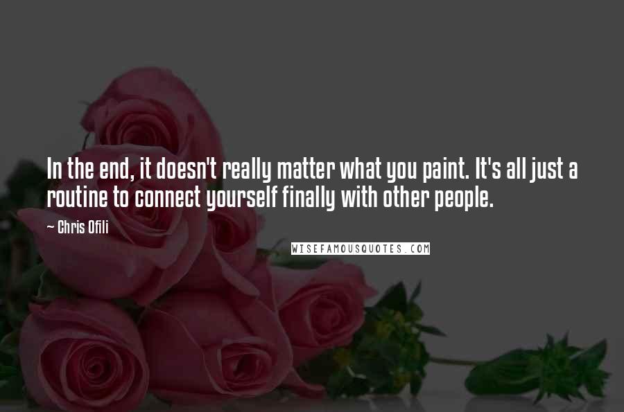 Chris Ofili Quotes: In the end, it doesn't really matter what you paint. It's all just a routine to connect yourself finally with other people.