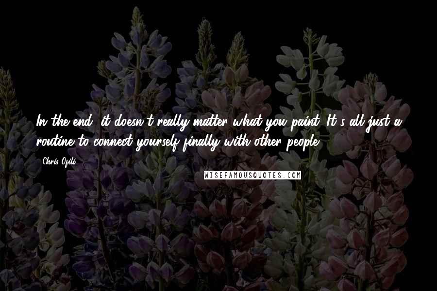 Chris Ofili Quotes: In the end, it doesn't really matter what you paint. It's all just a routine to connect yourself finally with other people.