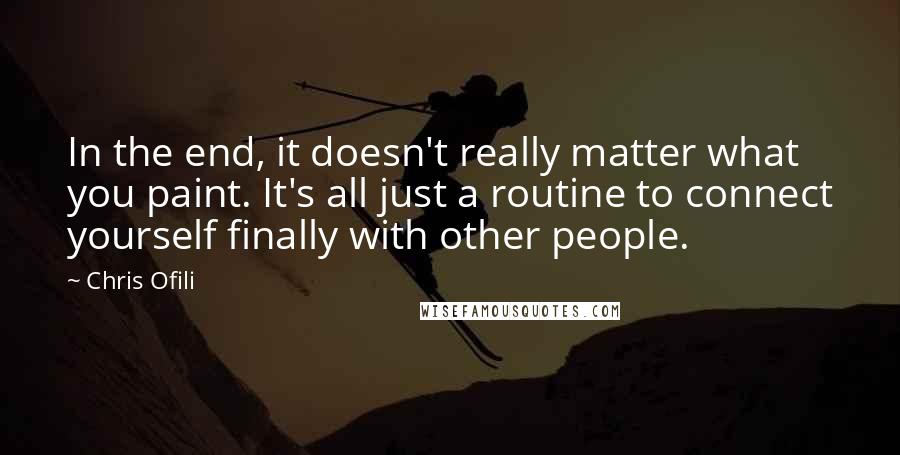 Chris Ofili Quotes: In the end, it doesn't really matter what you paint. It's all just a routine to connect yourself finally with other people.