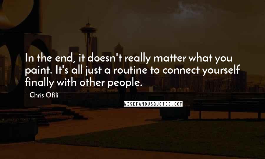 Chris Ofili Quotes: In the end, it doesn't really matter what you paint. It's all just a routine to connect yourself finally with other people.