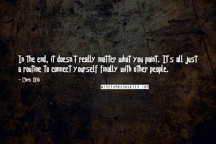 Chris Ofili Quotes: In the end, it doesn't really matter what you paint. It's all just a routine to connect yourself finally with other people.