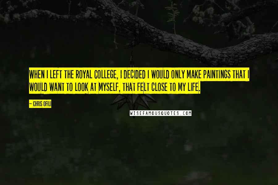 Chris Ofili Quotes: When I left the Royal College, I decided I would only make paintings that I would want to look at myself, that felt close to my life.