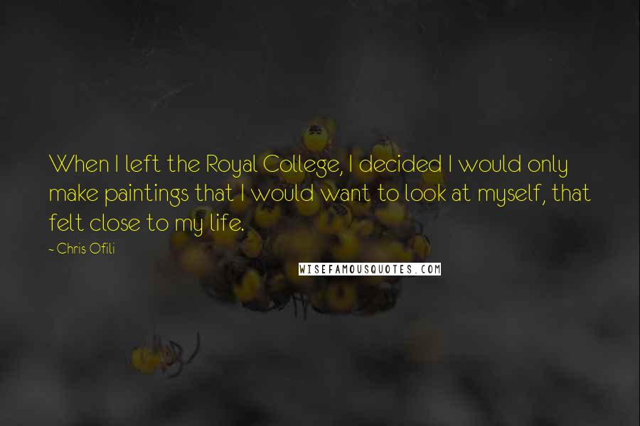 Chris Ofili Quotes: When I left the Royal College, I decided I would only make paintings that I would want to look at myself, that felt close to my life.