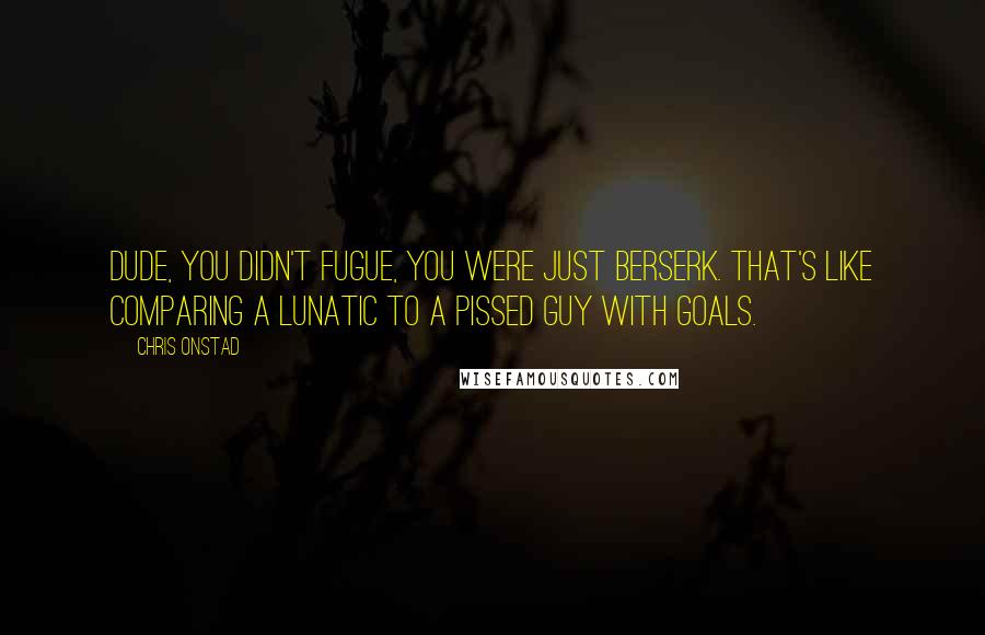 Chris Onstad Quotes: Dude, you didn't fugue, you were just berserk. That's like comparing a lunatic to a pissed guy with goals.