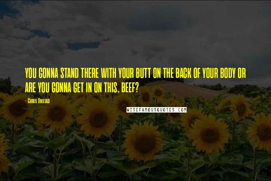 Chris Onstad Quotes: YOU GONNA STAND THERE WITH YOUR BUTT ON THE BACK OF YOUR BODY OR ARE YOU GONNA GET IN ON THIS, BEEF?