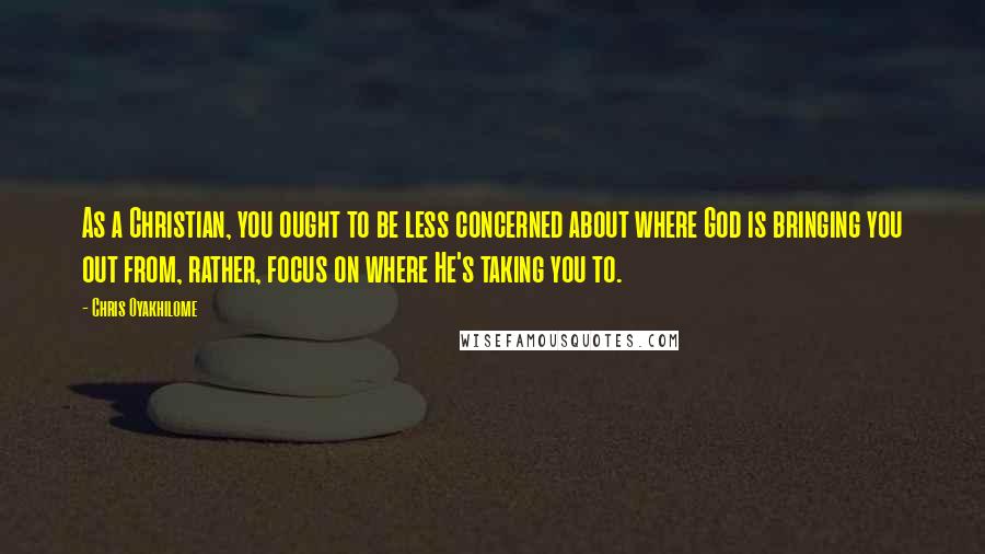 Chris Oyakhilome Quotes: As a Christian, you ought to be less concerned about where God is bringing you out from, rather, focus on where He's taking you to.