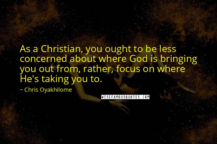 Chris Oyakhilome Quotes: As a Christian, you ought to be less concerned about where God is bringing you out from, rather, focus on where He's taking you to.