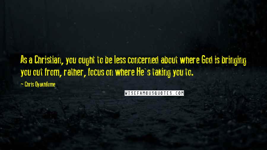 Chris Oyakhilome Quotes: As a Christian, you ought to be less concerned about where God is bringing you out from, rather, focus on where He's taking you to.