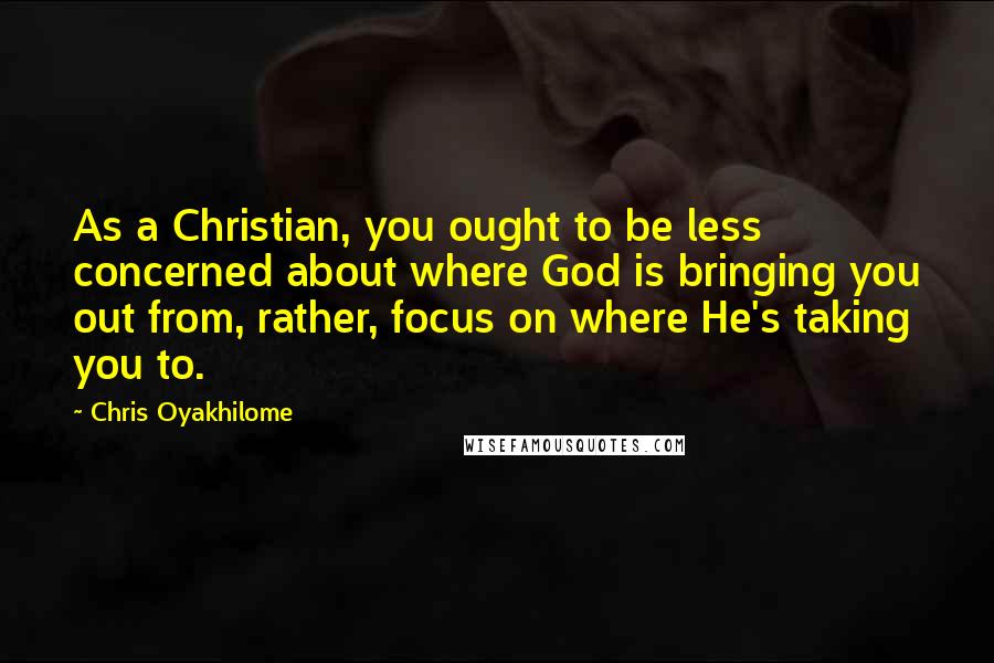 Chris Oyakhilome Quotes: As a Christian, you ought to be less concerned about where God is bringing you out from, rather, focus on where He's taking you to.