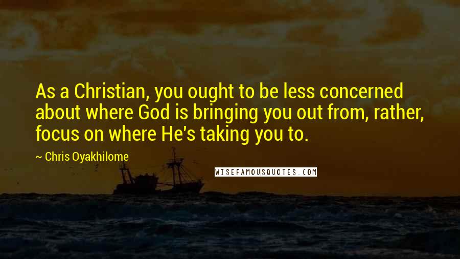 Chris Oyakhilome Quotes: As a Christian, you ought to be less concerned about where God is bringing you out from, rather, focus on where He's taking you to.