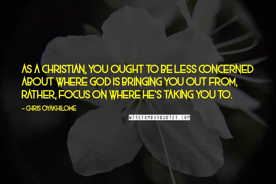 Chris Oyakhilome Quotes: As a Christian, you ought to be less concerned about where God is bringing you out from, rather, focus on where He's taking you to.