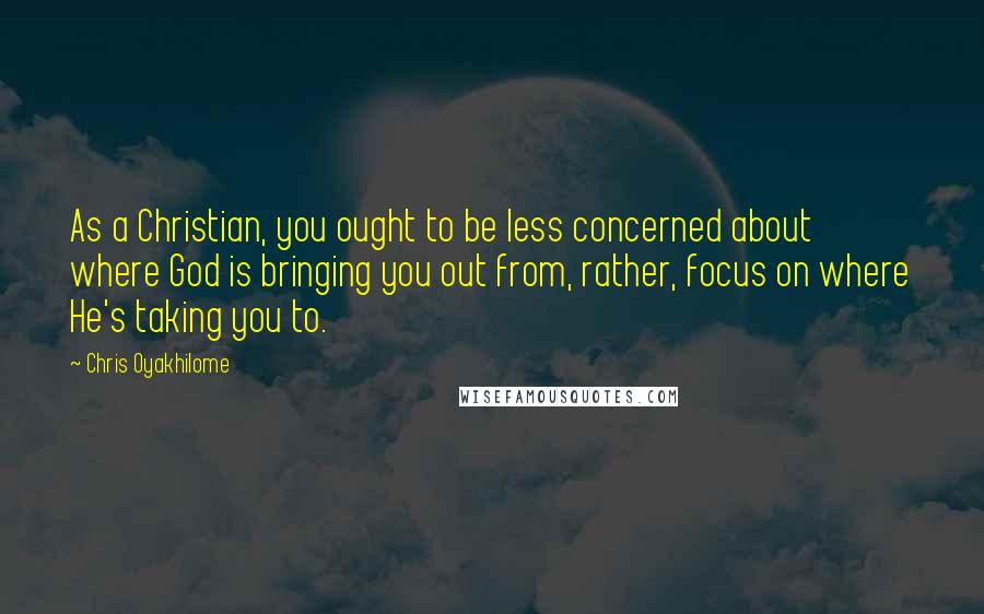 Chris Oyakhilome Quotes: As a Christian, you ought to be less concerned about where God is bringing you out from, rather, focus on where He's taking you to.