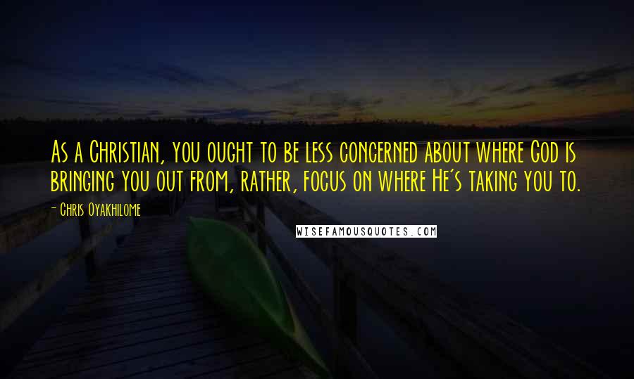 Chris Oyakhilome Quotes: As a Christian, you ought to be less concerned about where God is bringing you out from, rather, focus on where He's taking you to.