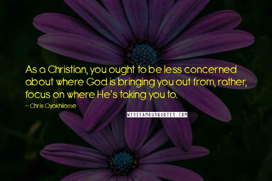 Chris Oyakhilome Quotes: As a Christian, you ought to be less concerned about where God is bringing you out from, rather, focus on where He's taking you to.