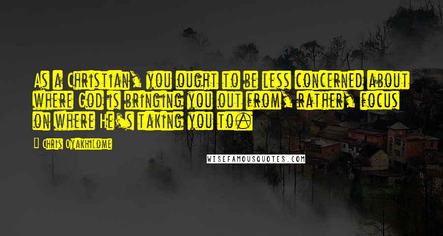 Chris Oyakhilome Quotes: As a Christian, you ought to be less concerned about where God is bringing you out from, rather, focus on where He's taking you to.